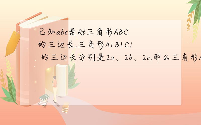 已知abc是Rt三角形ABC的三边长,三角形A1B1C1 的三边长分别是2a、2b、2c,那么三角形A1B1C1是直角三角形吗?急啊!好心人帮帮忙啦!谢了!