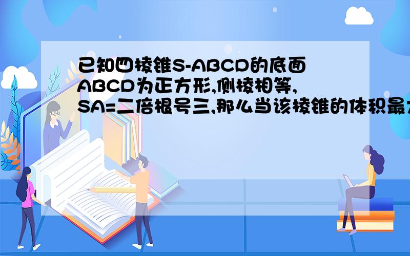 已知四棱锥S-ABCD的底面ABCD为正方形,侧棱相等,SA=二倍根号三,那么当该棱锥的体积最大,它的高为