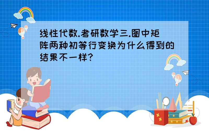 线性代数.考研数学三.图中矩阵两种初等行变换为什么得到的结果不一样?