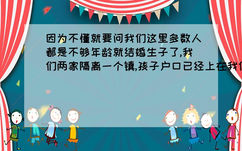 因为不懂就要问我们这里多数人都是不够年龄就结婚生子了,我们两家隔离一个镇,孩子户口已经上在我们那里,你们也知道一个农民工一年的收入有多少,他们要发我们六千,我们去哪拿呀,而且