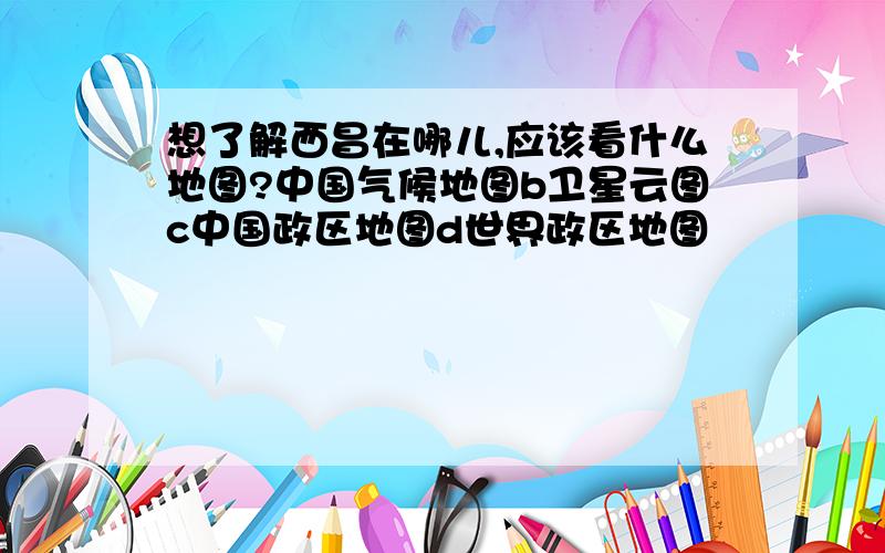 想了解西昌在哪儿,应该看什么地图?中国气候地图b卫星云图c中国政区地图d世界政区地图