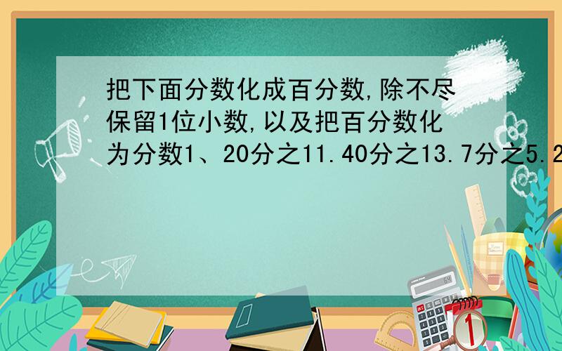 把下面分数化成百分数,除不尽保留1位小数,以及把百分数化为分数1、20分之11.40分之13.7分之5.25分之7.125分之11.15分之4.8分之12、250%.1.6%.0.4%.24%.8.5%