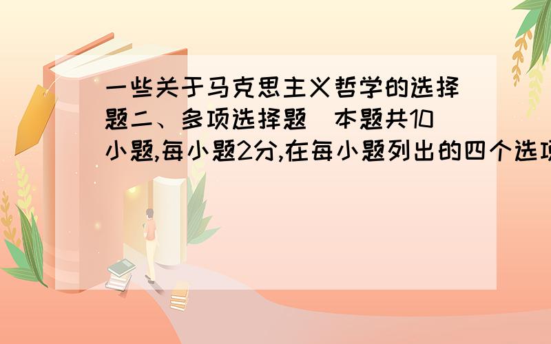 一些关于马克思主义哲学的选择题二、多项选择题(本题共10小题,每小题2分,在每小题列出的四个选项中有2至4个选项是符合题目要求的,请将正确选项前的字母填在括号内.多选、少选、错选均