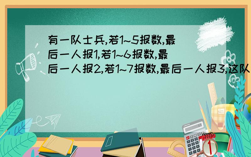 有一队士兵,若1~5报数,最后一人报1,若1~6报数,最后一人报2,若1~7报数,最后一人报3,这队士兵最少几人