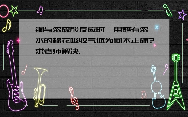 铜与浓硫酸反应时,用蘸有浓溴水的棉花吸收气体为何不正确?求老师解决.