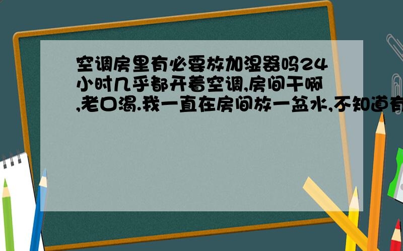 空调房里有必要放加湿器吗24小时几乎都开着空调,房间干啊,老口渴.我一直在房间放一盆水,不知道有必要买加湿器吗,大概要多少钱?又说加湿器有辐射,什么容易导电?