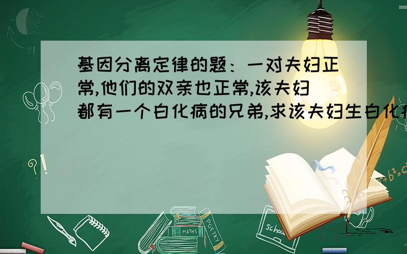 基因分离定律的题：一对夫妇正常,他们的双亲也正常,该夫妇都有一个白化病的兄弟,求该夫妇生白化病孩子的概率!