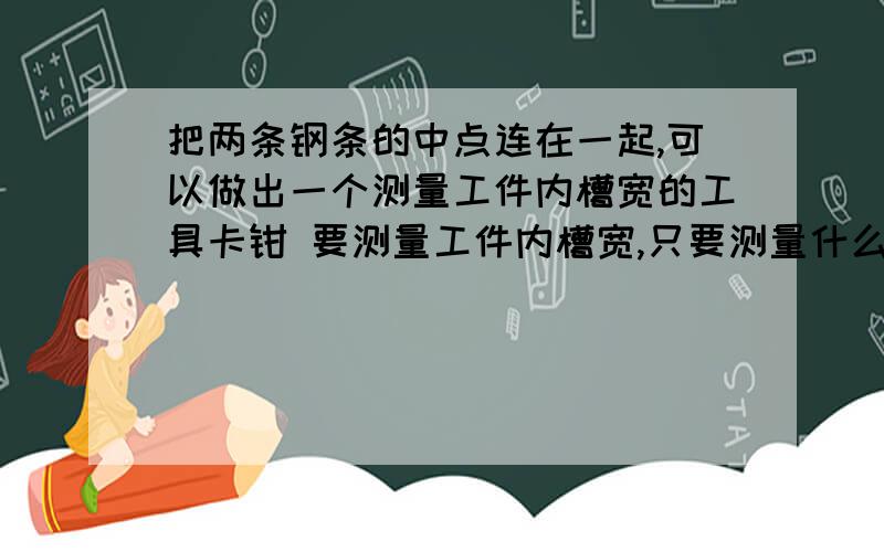 把两条钢条的中点连在一起,可以做出一个测量工件内槽宽的工具卡钳 要测量工件内槽宽,只要测量什么,为什么