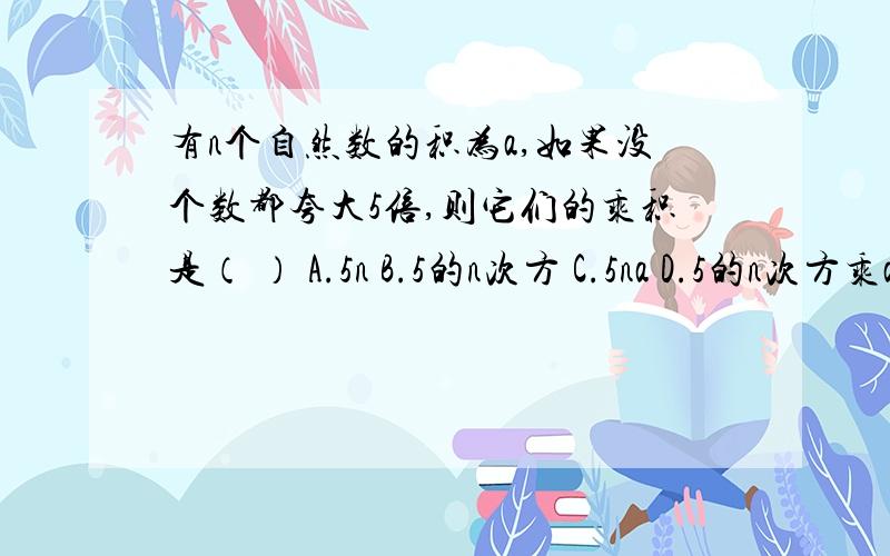 有n个自然数的积为a,如果没个数都夸大5倍,则它们的乘积是（ ） A.5n B.5的n次方 C.5na D.5的n次方乘a