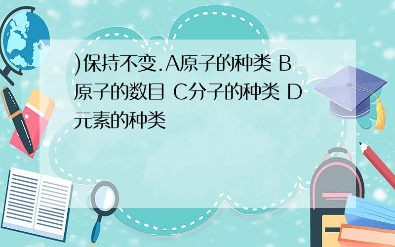 )保持不变.A原子的种类 B原子的数目 C分子的种类 D元素的种类