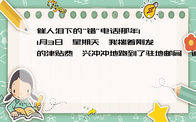 催人泪下的“错”电话!那年11月3日,星期天,我揣着刚发的津贴费,兴冲冲地跑到了驻地邮局,迫不及待地抓起电话,想赶在喜报到家之前,把自己被评为“优秀士兵”的喜讯告诉妈妈.于是,我以最