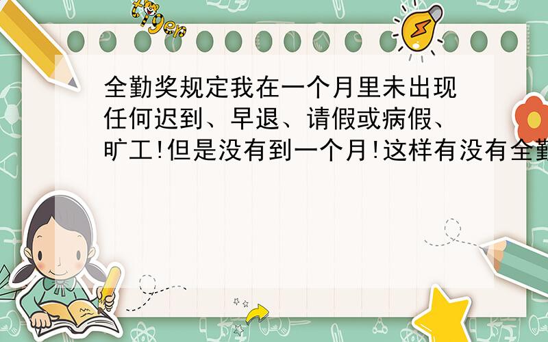 全勤奖规定我在一个月里未出现任何迟到、早退、请假或病假、旷工!但是没有到一个月!这样有没有全勤奖!我们公司是每个月15号发的工资!如果我是本月的2号来上班的!同样没有迟到、早退