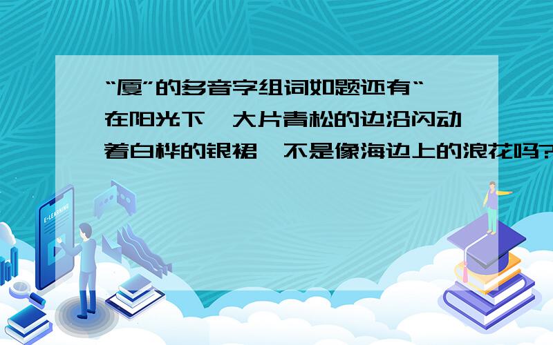 “厦”的多音字组词如题还有“在阳光下,大片青松的边沿闪动着白桦的银裙,不是像海边上的浪花吗?”仿写句子怎么没人看“还有‘在阳光下,大片青松的边沿闪动着白桦的银裙,不是像海边