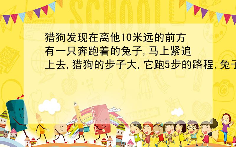 猎狗发现在离他10米远的前方有一只奔跑着的兔子,马上紧追上去,猎狗的步子大,它跑5步的路程,兔子要...猎狗发现在离他10米远的前方有一只奔跑着的兔子,马上紧追上去,猎狗的步子大,它跑5步