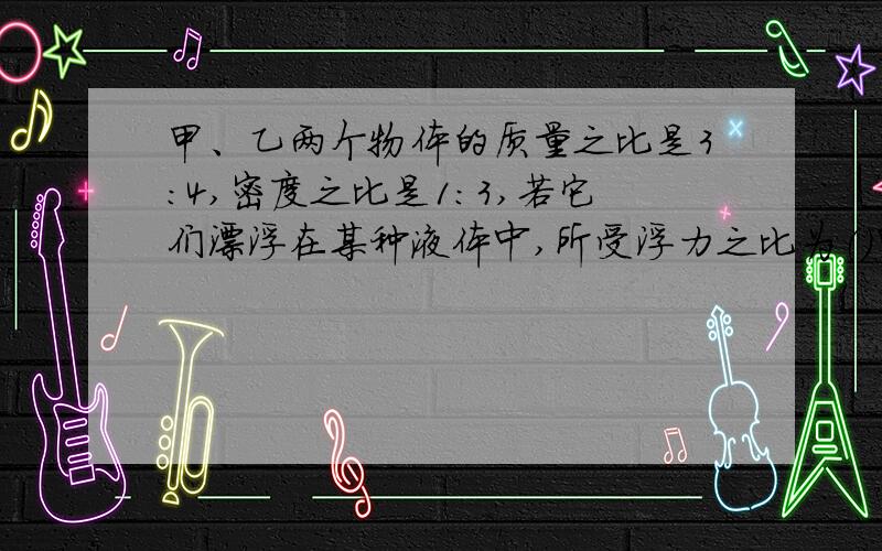 甲、乙两个物体的质量之比是3：4,密度之比是1：3,若它们漂浮在某种液体中,所受浮力之比为（）甲、乙两个物体的质量之比是3：4,密度之比是1：3,若把它们浸没在同种液体中,所受浮力之比