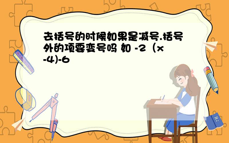 去括号的时候如果是减号.括号外的项要变号吗 如 -2（x-4)-6