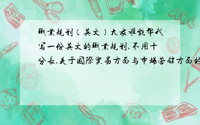 职业规划（英文）大家谁能帮我写一份英文的职业规划,不用十分长．关于国际贸易方面与市场营销方面的,分开的两篇!知道要求比较多了点,我会尽可能多的送分的,只要系统允许!楼下的不要