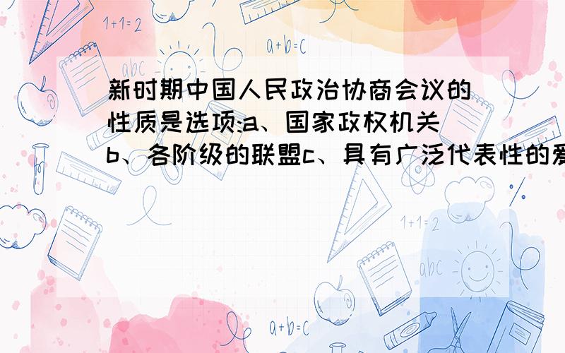 新时期中国人民政治协商会议的性质是选项:a、国家政权机关b、各阶级的联盟c、具有广泛代表性的爱国统一战线组织d、人民团体