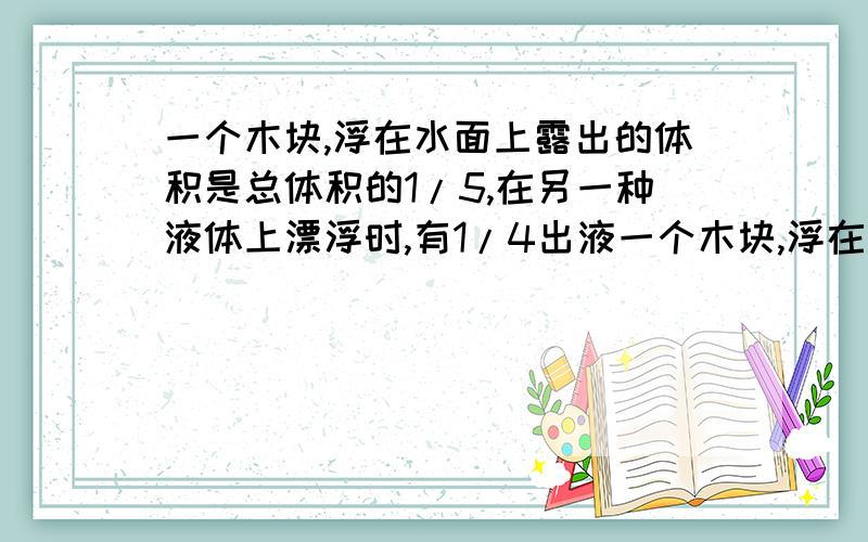 一个木块,浮在水面上露出的体积是总体积的1/5,在另一种液体上漂浮时,有1/4出液一个木块,浮在水面上露出的体积是总体积的1/5,在另一种液体上漂浮时,有1/3露出液面,则木块和后一种液体的密