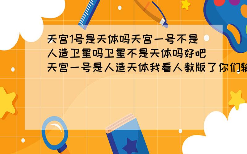 天宫1号是天体吗天宫一号不是人造卫星吗卫星不是天体吗好吧天宫一号是人造天体我看人教版了你们输了算了