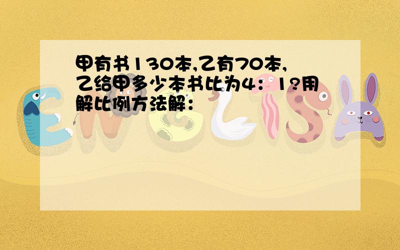 甲有书130本,乙有70本,乙给甲多少本书比为4：1?用解比例方法解：