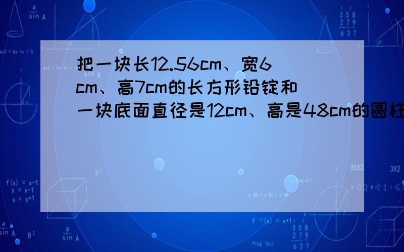 把一块长12.56cm、宽6cm、高7cm的长方形铅锭和一块底面直径是12cm、高是48cm的圆柱形铅块,熔铸成一个底面半径为18cm的圆锥形铅块,这个圆锥形铅块的高是几厘米