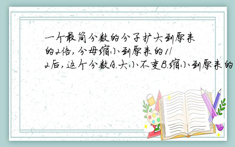一个最简分数的分子扩大到原来的2倍,分母缩小到原来的1/2后,这个分数A.大小不变B.缩小到原来的1/2C.扩大到原来的4倍
