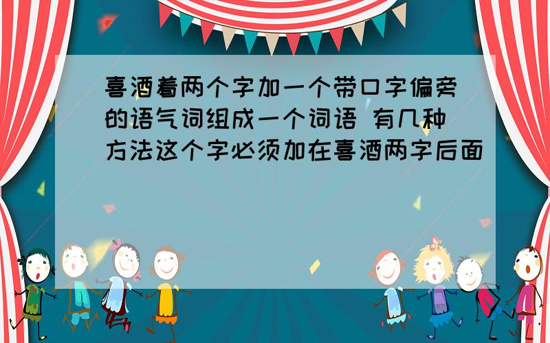 喜酒着两个字加一个带口字偏旁的语气词组成一个词语 有几种方法这个字必须加在喜酒两字后面