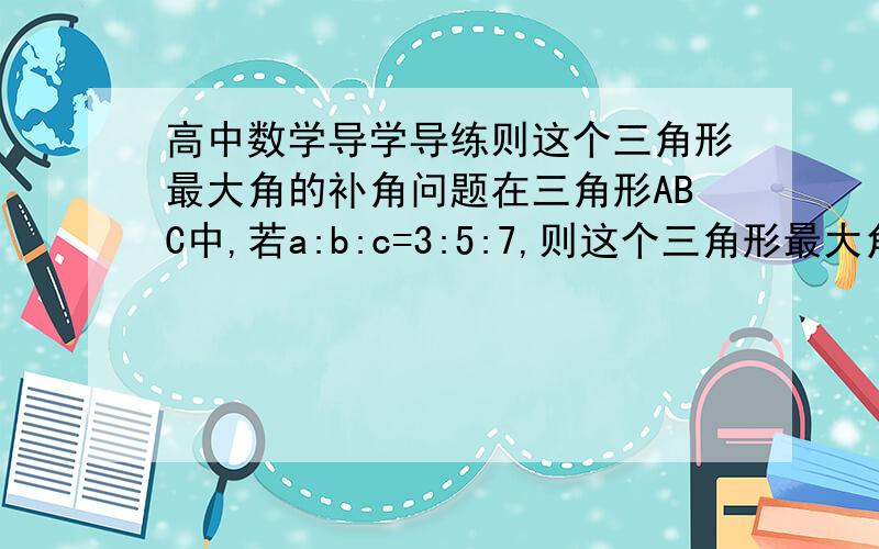 高中数学导学导练则这个三角形最大角的补角问题在三角形ABC中,若a:b:c=3:5:7,则这个三角形最大角的补角为()A,60B,90C,120D,150