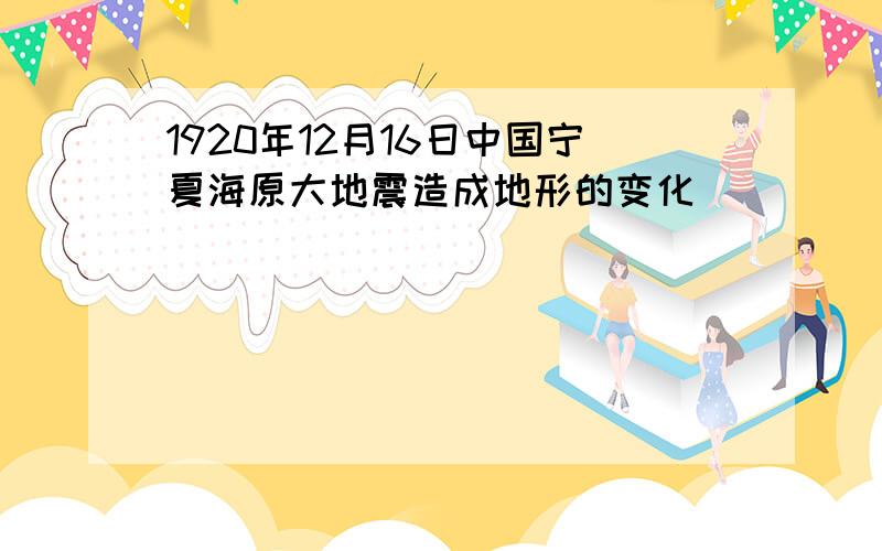 1920年12月16日中国宁夏海原大地震造成地形的变化