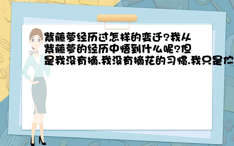 紫藤萝经历过怎样的变迁?我从紫藤萝的经历中悟到什么呢?但是我没有摘.我没有摘花的习惯.我只是伫立凝望,觉得这一条紫藤萝瀑布不只在我眼前,也在我心上缓缓流过.流着流着,它带走了这