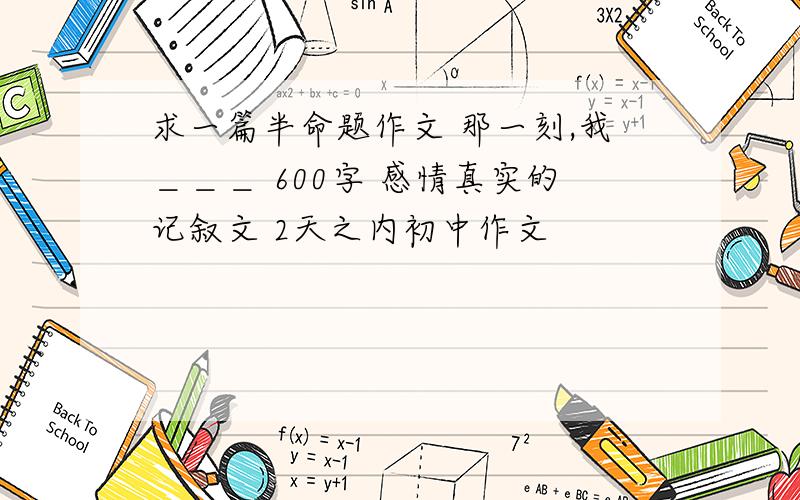 求一篇半命题作文 那一刻,我＿＿＿ 600字 感情真实的记叙文 2天之内初中作文