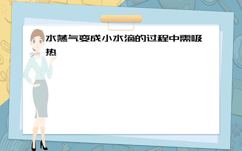 水蒸气变成小水滴的过程中需吸热