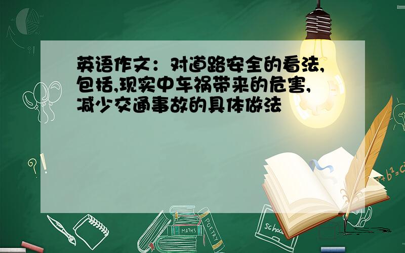 英语作文：对道路安全的看法,包括,现实中车祸带来的危害,减少交通事故的具体做法