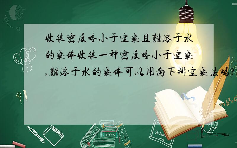 收集密度略小于空气且难溶于水的气体收集一种密度略小于空气,难溶于水的气体可以用向下排空气法吗?书上的答案说只能用排水法,为什么?