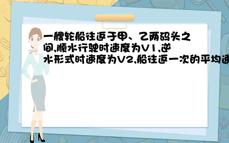 一艘轮船往返于甲、乙两码头之间,顺水行驶时速度为V1,逆水形式时速度为V2,船往返一次的平均速%一艘轮船往返于甲、乙两码头之间,顺水行驶时速度为V1,逆水形式时速度为V2,船往返一次的平