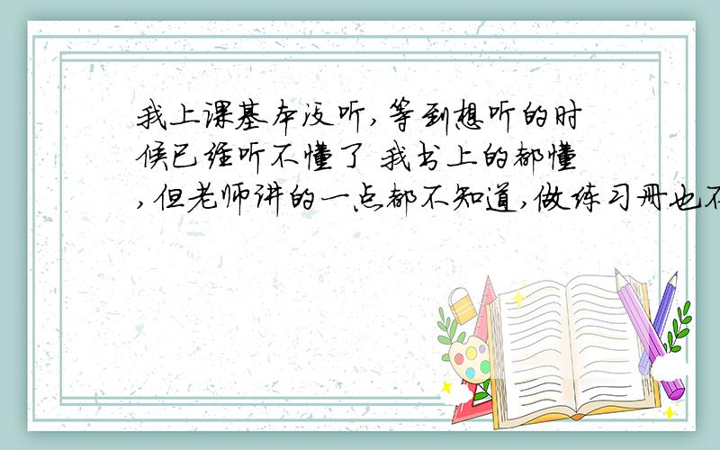 我上课基本没听,等到想听的时候已经听不懂了 我书上的都懂,但老师讲的一点都不知道,做练习册也不会做