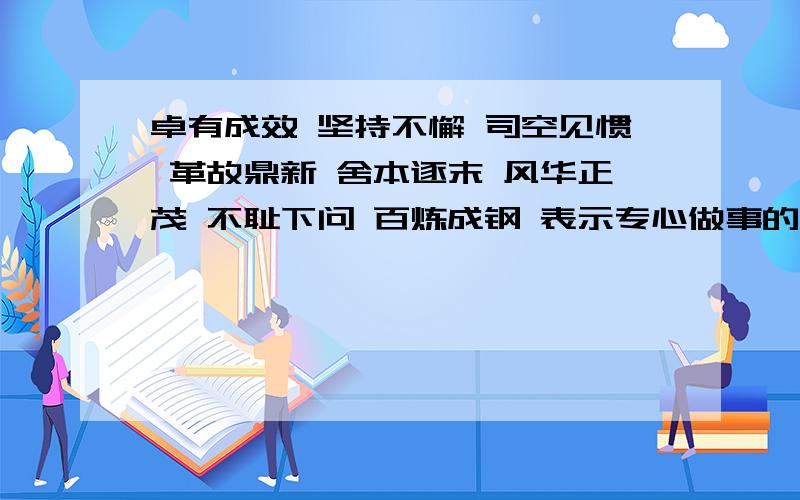 卓有成效 坚持不懈 司空见惯 革故鼎新 舍本逐末 风华正茂 不耻下问 百炼成钢 表示专心做事的成语有哪两个?表示品德高尚的成语有哪两个?还请你们帮帮忙