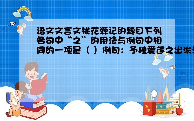 语文文言文桃花源记的题目下列各句中“之”的用法与例句中相同的一项是（ ）例句：予独爱莲之出淤泥而不染A.水陆草木之花 B.无案牍之劳形C.孔子云：何陋之有?D.处处志之