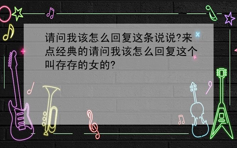 请问我该怎么回复这条说说?来点经典的请问我该怎么回复这个叫存存的女的?