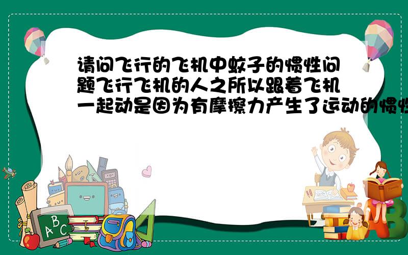 请问飞行的飞机中蚊子的惯性问题飞行飞机的人之所以跟着飞机一起动是因为有摩擦力产生了运动的惯性,那行使的列车中的蚊子却没有跟飞机的任何一个部分接触,从而不能依靠摩擦力而产