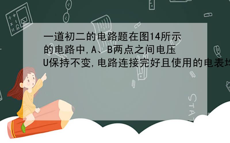 一道初二的电路题在图14所示的电路中,A、B两点之间电压U保持不变,电路连接完好且使用的电表均为理想电表.当滑动变阻器的滑片P向右滑动时 （ ）A、电压表V1和电流表A的示数之比增大B、电