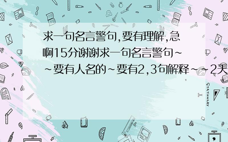 求一句名言警句,要有理解,急啊15分谢谢求一句名言警句~~要有人名的~要有2,3句解释~~2天内~~15分~~谢谢