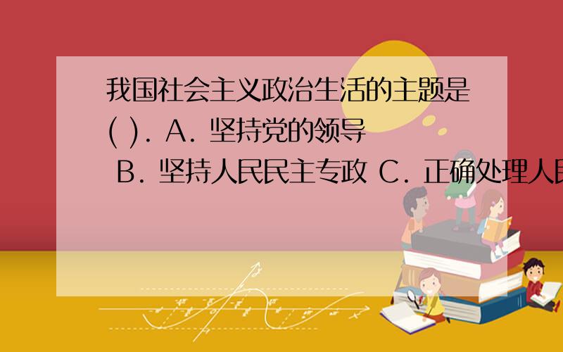 我国社会主义政治生活的主题是( ). A. 坚持党的领导 B. 坚持人民民主专政 C. 正确处理人民内部矛盾 D. 坚