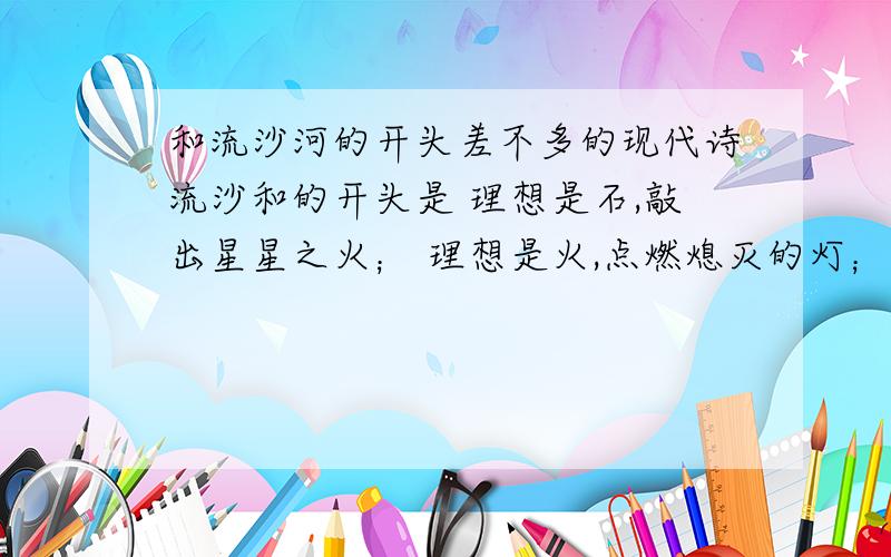 和流沙河的开头差不多的现代诗流沙和的开头是 理想是石,敲出星星之火； 理想是火,点燃熄灭的灯； 理想是灯,照亮前行的路； 理想是路,引你走向黎明.