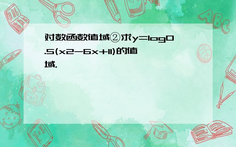 对数函数值域②求y=log0.5(x2-6x+11)的值域.