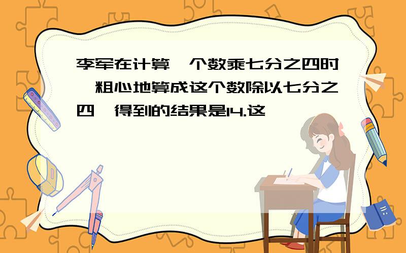 李军在计算一个数乘七分之四时,粗心地算成这个数除以七分之四,得到的结果是14.这