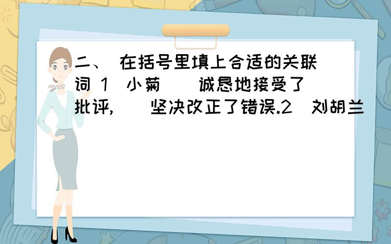 二、 在括号里填上合适的关联词 1．小菊（）诚恳地接受了批评,（）坚决改正了错误.2．刘胡兰（）牺牲自二、 在括号里填上合适的关联词1．小菊（）诚恳地接受了批评,（）坚决改正了错