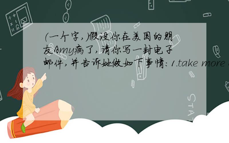 （一个字,）假设你在美国的朋友Amy病了,请你写一封电子邮件,并告诉她做如下事情：1.take more exercise.2.have more fruit and vegetables.3.get enough sleep.要求50词左右（是左右,不是以上!）,开头结尾已给