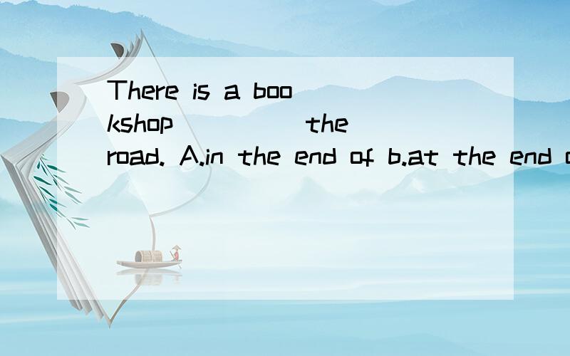 There is a bookshop_____the road. A.in the end of b.at the end of C..in the end d.at the end